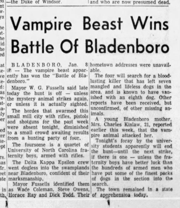 Newspaper article reading: BLADENBORO, Jan. 8 hometown addresses were unavail. e- UP The vampire beast appar- able. ve ently has won the "Battle of Bla- The four will search for a blood- e- denboro. lusting killer that has left seven d: Mayor W. G. Fussells said late mangled and lifeless dogs in the as today the hunt is off - unless area, and is known to have van- - the mystery animal strikes again, ished with an eighth dog. Other at- or unless it is actually sighted. reports have been received, but a- The hordes that swarmed this ly unconfirmed, of other missing an- er small mill city with rifles, pistols imals. A young Bladenboro and shotguns for the past week mother, were absent tonight, diminished Mrs. Charles Kinlaw, 21, reported er to a small crowd awaiting results earlier this week, that the vam- from a hunting party of four. pire animal attacked her.